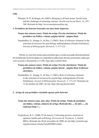 NORMAS PARA ELABORAÇÃO DO TRABALHO DE CONCLUSÃO DO CURSO DE PSICOLOGIA             24
URL

      Wheeler, D. P., & Bragin, M. (2007). Bringing it all back home: Social work
          and the challenge of returning veterans. Health and Social Work, 32, 297-
          300. Retirado de http://www.naswpressonline.org
1. Periódicos da Internet baseados em uma fonte impressa

      Nomes dos autores (ano). Título do artigo [Versão eletrônica]. Título do
         periódico em Itálico, volume, página inicial – página final.
      VamdenBos, G., Knapp, S., & Doe, J. (2001). Role of reference elements in the
          selection of resources by psychology undergraduates [Versão Eletrônica].
          Journal of Bibliographic Research, 5, 117-123.


       Porém, se você tem razões para acreditar que a versão acessada eletronicamente
foi modificada ou inclui dados ou comentários adicionais deverá acrescentar a data que
você acessou o documento e o URL logo após o ponto final.
      Nomes dos autores (ano). Título do artigo [Versão eletrônica]. Título do
         periódico em Itálico, volume, página inicial – página final. Endereço
         eletrônico.
      VamdenBos, G., Knapp, S., & Doe, J. (2001). Role of reference elements
          in the selection of resources by psychology undergraduates [Versão
          Eletrônica]. Journal of Bibliographic Research, 5, 117-123. Retirado em
          13 de outubro de 2001, do site: http://jbr.org/articles.html


2. Artigo de um periódico veiculado apenas pela Internet


      Nome dos autores (ano, mês, dia). Título do artigo. Título do periódico
         em itálico, volume, número do artigo. Retirado dia .... do mês ...., do
         endereço http://....


      Fredrickson, B. L. (2000, 07 de março). Cultivating positive emotions to
           optimize health and well-being. Prevention & Treatment, 3, Article
           0001a. Retirado dia 20 de novembro de 2000, do site http://journals.apa.
           org/prevention/volume3/pre0030001a.html
 