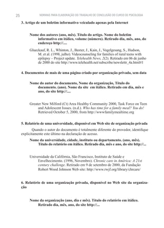 25              NORMAS PARA ELABORAÇÃO DO TRABALHO DE CONCLUSÃO DO CURSO DE PSICOLOGIA

     3. Artigo de um boletim informativo veiculado apenas pela Internet


          Nome dos autores (ano, mês). Título do artigo. Nome do boletim
             informativo em itálico, volume (número). Retirado dia, mês, ano, do
             endereço http://....
          Glueckauf, R. L., Whinton, J., Baxter, J., Kain, J., Vogelgesang, S., Hudson,
               M. et al. (1998, julho). Videocounseling for families of rural teens with
               epilepsy – Project update. Telehealth News, 2(2). Retirado em 06 de junho
               de 2000 do site http://www.telehealth.net/subscribe/newslettr_4a.html#1

     4. Documentos de mais de uma página criado por organização privada, sem data

          Nome do autor do documento, Nome da organização, Título do
             documento. (ano). Nome da site em itálico. Retirado em dia, mês e
             ano, do site http://....


          Greater New Milford (Ct) Area Healthy Community 2000, Task Force on Teen
               and Adolescent Issues. (n.d.). Who has time for a family meal? You do!
               Retrieved October 5, 2000, from http://wwwfamilymealtime.org


     5. Relatório de uma universidade, disponível em Web site de organização privada
            Quando o autor do documento é totalmente diferente do provedor, identifique
     explicitamente este último na declaração de acesso.
          Nome da universidade, cidade, instituto ou departamento. (ano, mês).
             Título do relatório em itálico. Retirado dia, mês e ano, do site http://...


          Universidade da Califórnia, São Francisco, Instituto de Saúde e
               Envelhecimento. (1996, Novembro). Chronic care in América: A 21st
               century challenge. Retirado em 9 de setembro de 2000, da Fundação
               Robert Wood Johnson Web site: http://www.rwjf.org/library/chrcare/


     6. Relatório de uma organização privada, disponível no Web site da organiza-
     ção


          Nome da organização (ano, dia e mês). Título do relatório em itálico.
             Retirado dia, mês, ano, do site http://...
 