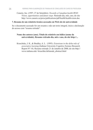 26              NORMAS PARA ELABORAÇÃO DO TRABALHO DE CONCLUSÃO DO CURSO DE PSICOLOGIA

          Canarie, Inc. (1997, 27 de Setembro). Towards a Canadian health IWAY:
               Vision, opportunities and future steps. Retirado dia, mês, ano, do site
               http://www.canarie.ca/press/publications/pdf/health/healthvision.doc
     7. Resumo de um relatório técnico acessado em Web site de universidade
     Se o documento acessado for um resumo e não um texto integral, inicie a declaração
     do acesso com “resumo retirado”.

          Nome dos autores (ano). Título do relatório em itálico (nome da
             universidade). Resumo retirado dia, mês e ano, do site http://...

          Kruscheke, J. K., & Bradley, A. L. (1995). Extensions to the delta rule of
               associative learning (Indiana University Cognitive Science Research
               Report Nº 14). Resumo retirado 21 de outubro de 2000, do site http://
               www.indiana.edu/~kruschke/deltarude_abstract.html
 