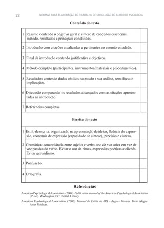 28                  NORMAS PARA ELABORAÇÃO DO TRABALHO DE CONCLUSÃO DO CURSO DE PSICOLOGIA

                                             Conteúdo do texto


       1    Resumo contendo o objetivo geral e síntese de conceitos essenciais,
            método, resultados e principais conclusões.
     ––––––––––––––––––––––––––––––––––––––––––––––––––––––––––––––––––––––––
       2    Introdução com citações atualizadas e pertinentes ao assunto estudado.
     ––––––––––––––––––––––––––––––––––––––––––––––––––––––––––––––––––––––––
       3    Final da introdução contendo justificativa e objetivos.
     ––––––––––––––––––––––––––––––––––––––––––––––––––––––––––––––––––––––––
       4    Método completo (participantes, instrumentos/materiais e procedimentos).
     ––––––––––––––––––––––––––––––––––––––––––––––––––––––––––––––––––––––––
       5    Resultados contendo dados obtidos no estudo e sua análise, sem discutir
            implicações.
     ––––––––––––––––––––––––––––––––––––––––––––––––––––––––––––––––––––––––
       6    Discussão comparando os resultados alcançados com as citações apresen-
            tadas na introdução.
     ––––––––––––––––––––––––––––––––––––––––––––––––––––––––––––––––––––––––
       7    Referências completas.
     ––––––––––––––––––––––––––––––––––––––––––––––––––––––––––––––––––––––––
                                              Escrita do texto
     ––––––––––––––––––––––––––––––––––––––––––––––––––––––––––––––––––––––––
       1    Estilo de escrita: organização na apresentação de ideias, fluência de expres-
            são, economia de expressão (capacidade de síntese), precisão e clareza.
     ––––––––––––––––––––––––––––––––––––––––––––––––––––––––––––––––––––––––
       2    Gramática: concordância entre sujeito e verbo, uso de voz ativa em vez de
            voz passiva do verbo. Evitar o uso de rimas, expressões poéticas e clichês.
            Evitar gerundismo.
     ––––––––––––––––––––––––––––––––––––––––––––––––––––––––––––––––––––––––
       3    Pontuação.
     ––––––––––––––––––––––––––––––––––––––––––––––––––––––––––––––––––––––––
       4    Ortografia.


                                               Referências
     American Psychological Association. (2009). Publication manual of the American Psychological Association
           (6ª ed.). Washington, DC: British Library.
     American Psychological Association. (2006). Manual de Estilo da APA – Regras Básicas. Porto Alegre:
           Artes Médicas.
 