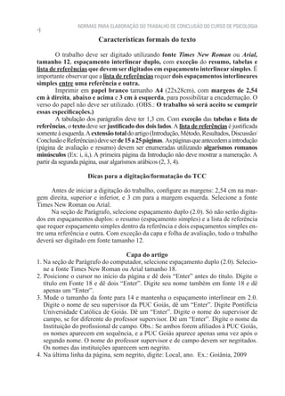 NORMAS PARA ELABORAÇÃO DO TRABALHO DE CONCLUSÃO DO CURSO DE PSICOLOGIA
4
                          Características formais do texto

        O trabalho deve ser digitado utilizando fonte Times New Roman ou Arial,
tamanho 12, espaçamento interlinear duplo, com exceção do resumo, tabelas e
lista de referências que devem ser digitados em espaçamento interlinear simples. É
importante observar que a lista de referências requer dois espaçamentos interlineares
simples entre uma referência e outra.
        Imprimir em papel branco tamanho A4 (22x28cm), com margens de 2,54
cm à direita, abaixo e acima e 3 cm à esquerda, para possibilitar a encadernação. O
verso do papel não deve ser utilizado. (OBS.: O trabalho só será aceito se cumprir
essas especificações.)
        A tabulação dos parágrafos deve ter 1,3 cm. Com exceção das tabelas e lista de
referências, o texto deve ser justificado dos dois lados. A lista de referências é justificada
somente à esquerda. A extensão total do artigo (Introdução, Método, Resultados, Discussão/
Conclusão e Referências) deve ser de 15 a 25 páginas. As páginas que antecedem a introdução
(página de avaliação e resumo) devem ser enumeradas utilizando algarismos romanos
minúsculos (Ex: i, ii,). A primeira página da Introdução não deve mostrar a numeração. A
partir da segunda página, usar algarismos arábicos (2, 3, 4).

                     Dicas para a digitação/formatação do TCC

      Antes de iniciar a digitação do trabalho, configure as margens: 2,54 cm na mar-
gem direita, superior e inferior, e 3 cm para a margem esquerda. Selecione a fonte
Times New Roman ou Arial.
      Na seção de Parágrafo, selecione espaçamento duplo (2.0). Só não serão digita-
dos em espaçamentos duplos: o resumo (espaçamento simples) e a lista de referência
que requer espaçamento simples dentro da referência e dois espaçamentos simples en-
tre uma referência e outra. Com exceção da capa e folha de avaliação, todo o trabalho
deverá ser digitado em fonte tamanho 12.

                                    Capa do artigo
1. Na seção de Parágrafo do computador, selecione espaçamento duplo (2.0). Selecio-
   ne a fonte Times New Roman ou Arial tamanho 18.
2. Posicione o cursor no início da página e dê dois “Enter” antes do título. Digite o
   título em Fonte 18 e dê dois “Enter”. Digite seu nome também em fonte 18 e dê
   apenas um “Enter”.
3. Mude o tamanho da fonte para 14 e mantenha o espaçamento interlinear em 2.0.
   Digite o nome de seu supervisor da PUC Goiás, dê um “Enter”. Digite Pontifícia
   Universidade Católica de Goiás. Dê um “Enter”. Digite o nome do supervisor de
   campo, se for diferente do professor supervisor. Dê um “Enter”. Digite o nome da
   Instituição do profissional de campo. Obs.: Se ambos forem afiliados à PUC Goiás,
   os nomes aparecem em sequência, e a PUC Goiás aparece apenas uma vez após o
   segundo nome. O nome do professor supervisor e de campo devem ser negritados.
   Os nomes das instituições aparecem sem negrito.
4. Na última linha da página, sem negrito, digite: Local, ano. Ex.: Goiânia, 2009
 