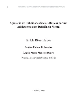 6         NORMAS PARA ELABORAÇÃO DO TRABALHO DE CONCLUSÃO DO CURSO DE PSICOLOGIA




    Aquisição de Habilidades Sociais Básicas por um
          Adolescente com Deficiência Mental



                      Erick Rôso Huber

                    Sandra Fátima B. Ferreira

                 Ângela Maria Menezes Duarte

               Pontifícia Universidade Católica de Goiás




                               Goiânia, 2006
 