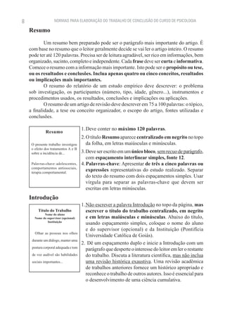 8                    NORMAS PARA ELABORAÇÃO DO TRABALHO DE CONCLUSÃO DO CURSO DE PSICOLOGIA

    Resumo

            Um resumo bem preparado pode ser o parágrafo mais importante do artigo. É
    com base no resumo que o leitor geralmente decide se vai ler o artigo inteiro. O resumo
    pode ter até 120 palavras. Precisa ser de leitura agradável, ser rico em informações, bem
    organizado, sucinto, completo e independente. Cada frase deve ser curta e informativa.
    Comece o resumo com a informação mais importante. Isto pode ser o propósito ou tese,
    ou os resultados e conclusões. Inclua apenas quatro ou cinco conceitos, resultados
    ou implicações mais importantes.
            O resumo do relatório de um estudo empírico deve descrever: o problema
    sob investigação, os participantes (número, tipo, idade, gênero...), instrumentos e
    procedimentos usados, os resultados, conclusões e implicações ou aplicações.
            O resumo de um artigo de revisão deve descrever em 75 a 100 palavras: o tópico,
    a finalidade, a tese ou conceito organizador, o escopo do artigo, fontes utilizadas e
    conclusões.

                                       1. Deve conter no máximo 120 palavras.
              Resumo
                                       2. O título Resumo aparece centralizado em negrito no topo
     O presente trabalho investigou       da folha, em letras maiúsculas e minúsculas.
     o efeito dos tratamentos A e B
     sobre a incidência de...          3. Deve ser escrito em um único bloco, sem recuo de parágrafo,
                                          com espaçamento interlinear simples, fonte 12.
     Palavras-chave: adolescentes,     4. Palavras-chave: Apresentar de três a cinco palavras ou
     comportamentos antissociais,
     terapia comportamental.
                                          expressões representativas do estudo realizado. Separar
                                          do texto do resumo com dois espaçamentos simples. Usar
                                          vírgula para separar as palavras-chave que devem ser
                                          escritas em letras minúsculas.
    Introdução
                                       1. Não escrever a palavra Introdução no topo da página, mas
         Título do Trabalho               escrever o título do trabalho centralizado, em negrito
             Nome do aluno
       Nome do supervisor (opcional)      e em letras maiúsculas e minúsculas. Abaixo do título,
                Instituição
                                          usando espaçamento simples, coloque o nome do aluno
                                          e do supervisor (opcional) e da Instituição (Pontifícia
       Olhar as pessoas nos olhos
                                          Universidade Católica de Goiás).
     durante um diálogo, manter uma
                                       2.  Dê um espaçamento duplo e inicie a Introdução com um
     postura corporal adequada e tom
                                          parágrafo que desperte o interesse do leitor em ler o restante
     de voz audível são habilidades       do trabalho. Discuta a literatura científica, mas não inclua
     sociais importantes...               uma revisão histórica exaustiva. Uma revisão acadêmica
                                          de trabalhos anteriores fornece um histórico apropriado e
                                          reconhece o trabalho de outros autores. Isso é essencial para
                                          o desenvolvimento de uma ciência cumulativa.
 