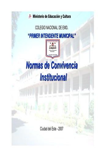 Ministerio de Educación y Cultura

     COLEGIO NACIONAL DE EMD.
“PRIMER INTENDENTE MUNICIPAL”




Normas de Convivencia
     Institucional




         Ciudad del Este - 2007

                                       1
 