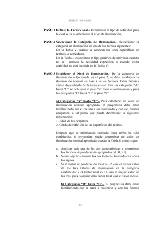 DGE 017-AI-1/1982
13
PASO 1 Definir la Tarea Visual.- Determinar el tipo de actividad para
la cual se va a seleccionar el nivel de iluminación.
PASO 2 Seleccionar la Categoría de Iluminación.- Seleccionar la
categoría de iluminación de una de las formas siguientes:
De la Tabla V, cuando se conocen los tipos específicos de
recintos o actividades.
De la Tabla I, conociendo el tipo genérico de actividad cuando
no se conozca la actividad específica, o cuando dicha
actividad no esté incluida en la Tabla V.
PASO 3 Establecer el Nivel de Iluminación.- De la categoría de
iluminación seleccionada en el paso 2, se debe establecer la
iluminación nominal en base a varios factores. Estos factores
varían dependiendo de la tarea visual. Para las categorías “A”
hasta “C” se debe usar el paso “a” dado a continuación y para
las categorías “D” hasta “H” el paso “b”.
a) Categorías “A” hasta “C”.- Para establecer un valor de
iluminación nominal apropiado, el proyectista debe estar
familiarizado con el recinto a ser iluminado y con sus futuros
ocupantes, a tal punto que pueda determinar la siguiente
información:
1. Edad de los ocupantes
2. Grado de reflexión de las superficies del recinto.
Después que la información indicada línea arriba ha sido
establecida, el proyectista puede determinar un valor de
iluminación nominal apropiado usando la Tabla II como sigue:
a. Analizar cada una de las dos características y determinar
los factores de ponderación apropiados (-1, 0, +1).
b. Sumar algebraicamente los dos factores, tomando en cuenta
los signos.
c. Si el factor de ponderación total es –2 usar el menor valor
de los tres valores de iluminación en la categoría
establecida; si el factor total es +2, usa el mayor valor de
los tres; para cualquier otro factor total usar el valor medio.
b) Categorías “D” hasta “H”.- El proyectista debe estar
familiarizado con la tarea a realizarse y con los futuros
 