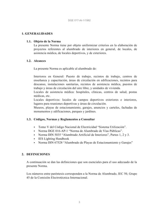 DGE 017-AI-1/1982
3
1. GENERALIDADES
1.1. Objeto de la Norma
La presente Norma tiene por objeto uniformizar criterios en la elaboración de
proyectos referentes al alumbrado de interiores en general, de locales, de
asistencia médica, de locales deportivos, y de exteriores.
1.2. Alcances
La presente Norma es aplicable al alumbrado de:
Interiores en General: Puesto de trabajo, recintos de trabajo, centros de
enseñanza y capacitación, áreas de circulación en edificaciones, recintos para
descanso, instalaciones sanitarias, recintos de asistencia médica, puestos de
trabajo y áreas de circulación del aire libre, y unidades de vivienda.
Locales de asistencia médica: hospitales, clínicas, centros de salud, postas
médicas, etc.
Locales deportivos: locales de campos deportivos exteriores e interiores,
lugares para reuniones deportivas y áreas de circulación.
Museos, playas de estacionamiento, garajes, anuncios y carteles, fachadas de
monumentos y edificaciones, parques y jardines.
1.3. Códigos, Normas y Reglamentos a Consultar
§ Tomo V del Código Nacional de Electricidad “Sistema Utilización”.
§ Norma DGE 016-AP-1 “Norma de Alumbrado de Vías Públicas”.
§ Norma DIN 5035 “Alumbrado Artificial de Interiores”, Partes 1, 2 y 3.
§ IES Lighting Handbook
§ Norma DIN 67528 “Alumbrado de Playas de Estacionamiento y Garajes”
2. DEFINICIONES
A continuación se dan las definiciones que son esenciales para el uso adecuado de la
presente Norma.
Los números entre paréntesis corresponden a la Norma de Alumbrado, IEC 50, Grupo
45 de la Comisión Electrotécnica Internacional.
 
