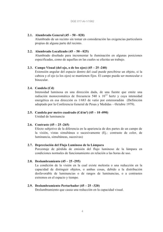 DGE 017-AI-1/1982
4
2.1. Alumbrado General (45 – 50 - 020)
Alumbrado de un recinto sin tomar en consideración las exigencias particulares
propias de alguna parte del recinto.
2.2. Alumbrado Localizado (45 – 50 - 025)
Alumbrado diseñado para incrementar la iluminación en algunas posiciones
especificadas, como de aquellas en las cuales se efectúa un trabajo.
2.3. Campo Visual (del ojo, o de los ojos) (45 – 25 -240)
Extensión angular del espacio dentro del cual puede percibirse un objeto, si la
cabeza y el ojo (a los ojos) se mantienen fijos. El campo pueda ser monocular o
binocular.
2.4. Candela (Cd)
Intensidad luminosa en una dirección dada, de una fuente que emite una
radiación monocromática de frecuencia 540 x 1012
hertz y cuya intensidad
energética en esa dirección es 1/683 de vatio por estereoradián (Definición
adoptado por la Conferencia General de Pesas y Medidas – Octubre 1979).
2.5. Candela por metro cuadrado (Cd/m²) (45 – 10 -090)
Unidad de luminancia
2.6. Contraste (45 – 25 -265)
Efecto subjetivo de la diferencia en la apariencia de dos partes de un campo de
la visión, vistas simultánea o sucesivamente (Ej.: contraste de color, de
luminancia, simultáneas, sucesivas)
2.7. Depreciación del Flujo Luminoso de la Lámpara
Porcentaje de pérdida de emisión del flujo luminoso de la lámpara en
condiciones normales de funcionamiento en relación a las horas de uso.
2.8. Deslumbramiento (45 – 25 -295)
La condición de la visión en la cual existe molestia o una reducción en la
capacidad de distinguir objetos, o ambas cosas, debido a la distribución
desfavorable de luminancias o de rangos de luminancias, o a contrastes
extremos en el espacio y tiempo.
2.9. Deslumbramiento Perturbador (45 – 25 –320)
Deslumbramiento que causa una reducción en la capacidad visual.
 