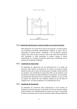 DGE 017-AI-1/1982
46
8.2.3. Alumbrado adicional para exámenes simples en la cama del paciente
Debe disponerse en el centro de la cama (a una altura de 1 m sobre el piso),
una iluminación horizontal suficientemente uniforme al menos 300 lx,
incluyendo el sistema general alumbrado, a fin de permitir exámenes
simples, tales como los que se llevan a cabo en las camas de los pacientes.
Este alumbrado no debe deslumbrar al médico, aunque el mismo
requerimiento no se aplique al paciente, puesto que el alumbrado sólo se
requiere por un periodo restringido.
8.2.4 Alumbrado de Supervisión
EI alumbrado de supervisión con una iluminación de 5 lx, donde sea
necesario, debe facilitar al personal de los locales de asistencia médica
durante las horas de la noche, movilizarse para el cuidado y observación de
los pacientes. Este alumbrado de supervisión debe ser tan uniforme como
sea posible en ningún caso debe deslumbrar a los pacientes. Se recomienda,
una iluminación nominal de 20 lx en guarderías infantiles, ya que en ellas
se requiere una supervisión más cuidadosa, además de que los niños en
cualquier caso son menos propensos a ser molestados por la luz.
8.2.5 Alumbrado de Orientación
El alumbrado de orientación debe proporcionar el nivel mínimo de
iluminación necesario para que el personal, del local de asistencia médica
pueda orientarse con facilidad durante las horas de la noche, sin perturbar
el sueño los pacientes; por lo tanto las luminarias deben ubicarse debajo del
 