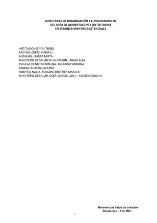 Ministerio de Salud de la Nación
Resolución 1674/2007
1
DIRECTRICES DE ORGANIZACIÓN Y FUNCIONAMIENTO
DEL AREA DE ALIMENTACION Y DIETOTERAPIA
EN ESTABLECIMIENTOS ASISTENCIALES
INSTITUCIONES Y AUTORES:
AADYND: CUFRE MARIA C.-
ANDYLMU: IBARRA MIRTA -
MINISTERIO DE SALUD DE LA NACIÓN: LONGO ELSA
ESCUELA DE NUTRICION UBA: KIZLANSKY ADRIANA
FAGRAN: LLORENS BEATRIZ
HOSPITAL NAC A. POSADAS BROTTIER MARIA B
MINISTERIO DE SALUD. GCBA: GARCIA LILIA J - MAZZEI NELIDA N.
 