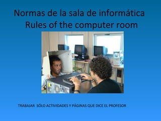 Normas de la sala de informática
Rules of the computer room
TRABAJAR SÓLO ACTIVIDADES Y PÁGINAS QUE DICE EL PROFESOR
 