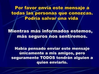 Por favor envía este mensaje a todas las personas que conozcas. Podría salvar una vida  Mientras más informados estemos, más seguros nos sentiremos. Había pensado enviar este mensaje únicamente a mis amigos, pero seguramente TODOS tendrán alguien a quien enviarlo. 