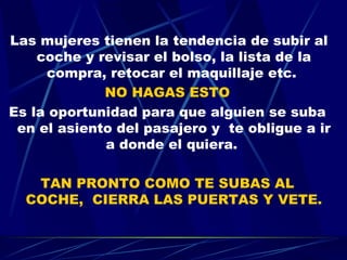 Las mujeres tienen la tendencia de subir al coche y revisar el bolso, la lista de la compra, retocar el maquillaje etc.  NO HAGAS ESTO Es la oportunidad para que alguien se suba en el asiento del pasajero y  te obligue a ir a donde el quiera.  TAN PRONTO COMO TE SUBAS AL COCHE,  CIERRA LAS PUERTAS Y VETE. 