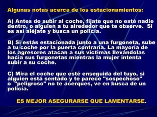 Algunas notas acerca de los estacionamientos: A) Antes de subir al coche, fíjate que no esté nadie dentro, o alguien a tu alrededor que te observe.  Si es así aléjate y busca un policía. B) Si estás estacionada junto a una furgoneta, sube a tu coche por la puerta contraria. La mayoría de los agresores atacan a sus victimas llevándolas hacia sus furgonetas mientras la mujer intenta subir a su coche. C) Mira el coche que esté enseguida del tuyo, si alguien está sentado y te parece "sospechoso" o  "peligroso" no te acerques, ve en busca de un policía.  ES MEJOR ASEGURARSE QUE LAMENTARSE . 