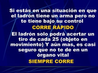 Si estás en una situación en que el ladrón tiene un arma pero no te tiene bajo su control  CORRE RÁPIDO El ladrón solo podrá acertar un tiro de cada 25 (objeto en movimiento) Y aún mas, es casi seguro que no te de en un órgano vital SIEMPRE CORRE   