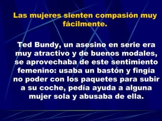 Las mujeres sienten compasión muy  fácilmente.  Ted Bundy, un asesino en serie era muy atractivo y de buenos modales, se aprovechaba de este sentimiento femenino: usaba un bastón y fingía no poder con los paquetes para subir a su coche, pedía ayuda a alguna mujer sola y abusaba de ella. 