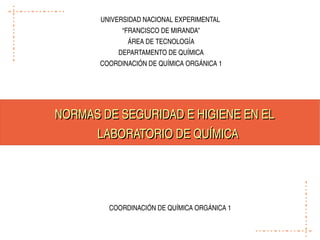 UNIVERSIDAD NACIONAL EXPERIMENTAL 
             “FRANCISCO DE MIRANDA”
              ÁREA DE TECNOLOGÍA
            DEPARTAMENTO DE QUÍMICA
       COORDINACIÓN DE QUÍMICA ORGÁNICA 1




NORMAS DE SEGURIDAD E HIGIENE EN EL 
     LABORATORIO DE QUÍMICA




         COORDINACIÓN DE QUÍMICA ORGÁNICA 1