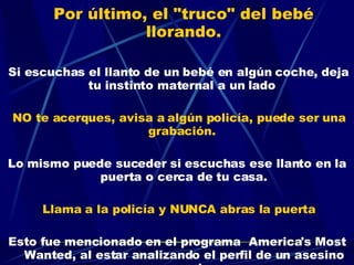 Por último, el "truco" del bebé llorando.     Si escuchas el llanto de un bebé en algún coche, deja tu instinto maternal a un lado  NO te acerques, avisa a algún policía, puede ser una grabación.  Lo mismo puede suceder si escuchas ese llanto en la puerta o cerca de tu casa. Llama a la policía y NUNCA abras la puerta Esto fue mencionado en el programa  America's Most Wanted, al estar analizando el perfil de un asesino en serie 