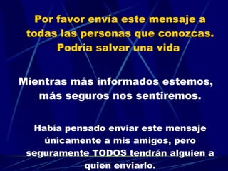 Por favor envía este mensaje a todas las personas que conozcas. Podría salvar una vida  Mientras más informados estemos, más seguros nos sentiremos. Había pensado enviar este mensaje únicamente a mis amigos, pero seguramente TODOS tendrán alguien a quien enviarlo. 