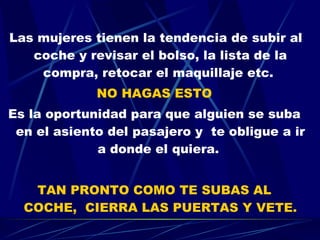 Las mujeres tienen la tendencia de subir al coche y revisar el bolso, la lista de la compra, retocar el maquillaje etc.  NO HAGAS ESTO Es la oportunidad para que alguien se suba en el asiento del pasajero y  te obligue a ir a donde el quiera.  TAN PRONTO COMO TE SUBAS AL COCHE,  CIERRA LAS PUERTAS Y VETE. 