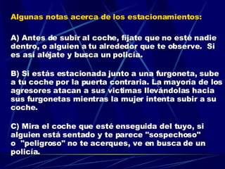 Algunas notas acerca de los estacionamientos: A) Antes de subir al coche, fíjate que no esté nadie dentro, o alguien a tu alrededor que te observe.  Si es así aléjate y busca un policía. B) Si estás estacionada junto a una furgoneta, sube a tu coche por la puerta contraria. La mayoría de los agresores atacan a sus victimas llevándolas hacia sus furgonetas mientras la mujer intenta subir a su coche. C) Mira el coche que esté enseguida del tuyo, si alguien está sentado y te parece "sospechoso" o  "peligroso" no te acerques, ve en busca de un policía.  ES MEJOR ASEGURARSE QUE LAMENTARSE . 