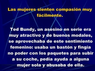 Las mujeres sienten compasión muy  fácilmente.  Ted Bundy, un asesino en serie era muy atractivo y de buenos modales, se aprovechaba de este sentimiento femenino: usaba un bastón y fingía no poder con los paquetes para subir a su coche, pedía ayuda a alguna mujer sola y abusaba de ella. 