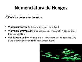 Nomenclatura de Hongos
Publicación electrónica
 Material impreso (publico, instituciones científicas).
• Material electrónico: formato de documento portatil PDF(a partir del
1 de enero 2012 ).
• Publicación online: número internacional normalizado de serie (ISSN)
o una Internacional Standard Book Number (ISBN).
 