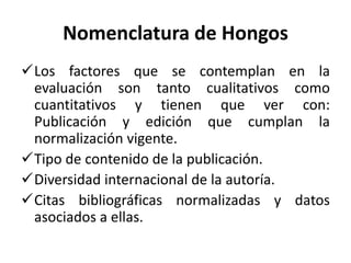 Nomenclatura de Hongos
Los factores que se contemplan en la
evaluación son tanto cualitativos como
cuantitativos y tienen que ver con:
Publicación y edición que cumplan la
normalización vigente.
Tipo de contenido de la publicación.
Diversidad internacional de la autoría.
Citas bibliográficas normalizadas y datos
asociados a ellas.
 