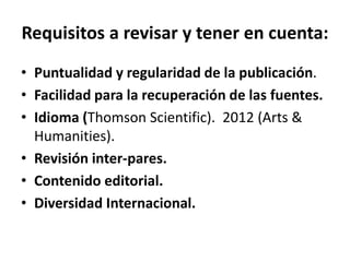 Requisitos a revisar y tener en cuenta:
• Puntualidad y regularidad de la publicación.
• Facilidad para la recuperación de las fuentes.
• Idioma (Thomson Scientific). 2012 (Arts &
Humanities).
• Revisión inter-pares.
• Contenido editorial.
• Diversidad Internacional.
 