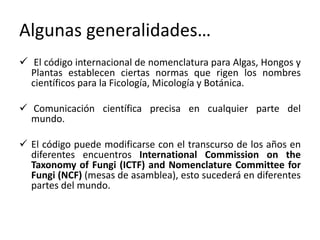 Algunas generalidades…
 El código internacional de nomenclatura para Algas, Hongos y
Plantas establecen ciertas normas que rigen los nombres
científicos para la Ficología, Micología y Botánica.
 Comunicación científica precisa en cualquier parte del
mundo.
 El código puede modificarse con el transcurso de los años en
diferentes encuentros International Commission on the
Taxonomy of Fungi (ICTF) and Nomenclature Committee for
Fungi (NCF) (mesas de asamblea), esto sucederá en diferentes
partes del mundo.
 