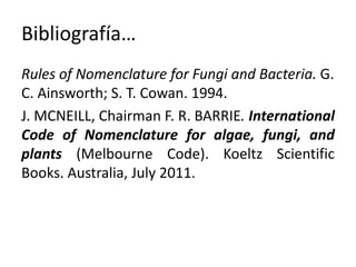 Bibliografía…
Rules of Nomenclature for Fungi and Bacteria. G.
C. Ainsworth; S. T. Cowan. 1994.
J. MCNEILL, Chairman F. R. BARRIE. International
Code of Nomenclature for algae, fungi, and
plants (Melbourne Code). Koeltz Scientific
Books. Australia, July 2011.
 