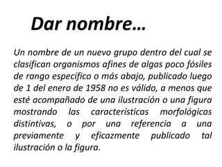 Un nombre de un nuevo grupo dentro del cual se
clasifican organismos afines de algas poco fósiles
de rango específico o más abajo, publicado luego
de 1 del enero de 1958 no es válido, a menos que
esté acompañado de una ilustración o una figura
mostrando las características morfológicas
distintivas, o por una referencia a una
previamente y eficazmente publicado tal
ilustración o la figura.
 