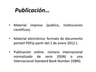 • Material impreso (publico, instituciones
científicas).
• Material electrónico: formato de documento
portatil PDF(a partir del 1 de enero 2012 ).
• Publicación online: número internacional
normalizado de serie (ISSN) o una
Internacional Standard Book Number (ISBN).
Publicación…
 