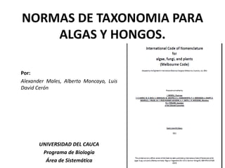 NORMAS DE TAXONOMIA PARA
ALGAS Y HONGOS.
Por:
Alexander Males, Alberto Moncayo, Luis
David Cerón
UNIVERSIDAD DEL CAUCA
Programa de Biología
Área de Sistemática
 