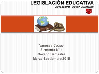 Vanessa Coque
Elemento N° 1
Noveno Semestre
Marzo-Septiembre 2015
LEGISLACIÓN EDUCATIVA
UNIVERSIDAD TÉCNICA DE AMBATO
 