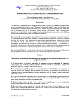 UNIVERSIDAD NACIONAL EXPERIMENTAL POLITÉCNICA
“ANTONIO JOSÉ DE SUCRE”
VICE-RECTORADO BARQUISIMETO
DEPARTAMENTO DE INGENIERÍA QUÍMICA
Lic. Marisela Luzardo vii Octubre 2006
NORMATIVA DE EVALUACIÓN DE LAS ASIGNATURAS DE LABORATORIO
El Consejo Departamental de Ingeniería Química,
en su sesión ordinaria No CD-IQ-03-06 de fecha 15 de marzo de 2006,
Considerando:
Que el artículo 21 del reglamento de Evaluación del Rendimiento Estudiantil del Vice-Rectorado Barquisimeto
de la Universidad Nacional Experimental Politécnica “Antonio José de Sucre” reza: “Las actividades que
permitan apreciar el grado de progreso alcanzado por los alumnos en el proceso educativo están constituidas
por las siguientes técnicas de evaluación: pruebas escritas, interrogatorios orales, investigaciones,
exposiciones, demostraciones, trabajo en equipo, trabajo de aplicación, observaciones, entrevistas, debates y
cualesquiera otras actividades de evaluación que pueda realizarse.”
Que el artículo 31 del referido reglamento reza: “El alumno de una asignatura cualquiera que haya cumplido el
75 % del tiempo previsto para el lapso académico y tenga acumulada una calificación de cuatro (4), categoría
deficiente, tiene derecho a pedir la asignación de una actividad de evaluación extra, que le permita mejorar
esa calificación antes de terminar el lapso. La nota de esa actividad extra sustituirá a la nota objeto de esa
recuperación. Esta evaluación se efectuará en la última semana del lapso académico.” Y que el artículo 33
del referido reglamento reza: “La actividad de evaluación extra en asignaturas fundamentalmente prácticas
deberá incluir la repetición de por lo menos la experiencia en donde obtuvo la menor nota relativa”
Que el artículo 49, Parágrafo uno, del referido reglamento reza: “Para aprobar las asignaturas de laboratorio o
aquellas que tengan incluido éste, debe realizar como mínimo el 90 % del total de la práctica”
Resuelve:
La evaluación de las asignaturas de laboratorio del Departamento de Ingeniería Química se regirá por
la siguiente normativa:
1.- En las actividades de laboratorio una sesión de prácticas constituye una actividad de evaluación
compuesta por: Quiz, preinforme, resultados obtenidos, informe, desempeño en el laboratorio y cualquier otra
actividad de evaluación que pueda realizarse. (Artículo 21)
2.- En todas las sesiones prácticas regulares del semestre, así como en las actividades de recuperación de
prácticas, deberán estar presentes tanto el profesor como el técnico del laboratorio. Las actividades de
recuperación deberán ser planificadas con suficiente anticipación, a fin de preparar el equipo, materiales y
reactivos necesarios.
3.- Por razones de seguridad el estudiante que no aprobase el quiz, no podrá realizar la práctica y por tanto la
nota de la actividad de ese día sólo contemplará la fracción de la nota correspondiente al Quiz y al preinforme.
Por tal motivo esa actividad de evaluación estará aplazada.
4.- El estudiante que resultase aplazado en una o en dos sesiones de prácticas podrá recuperar una práctica
como actividad de evaluación extra al final del semestre. (Artículo 31)
5.- El estudiante que resultase aplazado en tres o más sesiones de prácticas pierde la asignatura, ya que el
Artículo 31 sólo contempla una actividad de evaluación extra, con lo cual no habrá podido realizar el 90 % del
total de las prácticas. (Artículo 49 parágrafo uno).
 