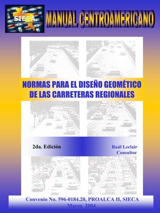 NORMAS PARA EL DISEÑO GEOMÉTICO
  DE LAS CARRETERAS REGIONALES




  2da. Edición                  Raúl Leclair
                                  Consultor




Convenio No. 596-0184.20, PROALCA II, SIECA
                 Marzo 2004
 
