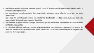 - Distribuidas en dos grupos de atención grupal, 10 horas de sesiones de aprendizajes presenciales y 2
horas de tutoría presencial.
- Los estudiantes complementarán los aprendizajes previstos desarrollando materiales de auto
aprendizaje.
- Las horas del período promocional en esta forma de atención son 800 horas, sumadas las horas
presenciales, de tutoría y de trabajo a domicilio.
- Los docentes programarán los trabajos a domicilio que los estudiantes deben efectuar, los que serán
calificados y devueltos.
- La calendarización se realiza en función a la demanda de los estudiantes, adecuando el horario de
atención presencial a sus necesidades, en los tres turnos. Al finalizar cada bimestre se programarán
períodos de recuperación.
 