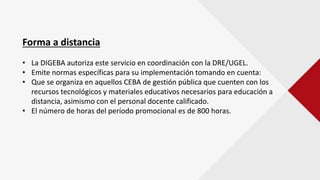 Forma a distancia
• La DIGEBA autoriza este servicio en coordinación con la DRE/UGEL.
• Emite normas específicas para su implementación tomando en cuenta:
• Que se organiza en aquellos CEBA de gestión pública que cuenten con los
recursos tecnológicos y materiales educativos necesarios para educación a
distancia, asimismo con el personal docente calificado.
• El número de horas del período promocional es de 800 horas.
 