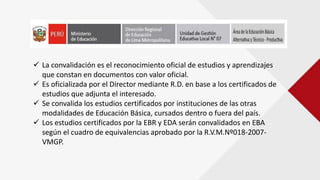  La convalidación es el reconocimiento oficial de estudios y aprendizajes
que constan en documentos con valor oficial.
 Es oficializada por el Director mediante R.D. en base a los certificados de
estudios que adjunta el interesado.
 Se convalida los estudios certificados por instituciones de las otras
modalidades de Educación Básica, cursados dentro o fuera del país.
 Los estudios certificados por la EBR y EDA serán convalidados en EBA
según el cuadro de equivalencias aprobado por la R.V.M.Nº018-2007-
VMGP.
 