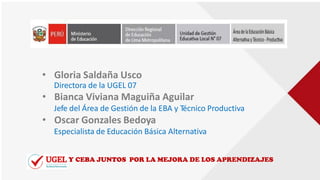 • Gloria Saldaña Usco
Directora de la UGEL 07
• Bianca Viviana Maguiña Aguilar
Jefe del Área de Gestión de la EBA y Técnico Productiva
• Oscar Gonzales Bedoya
Especialista de Educación Básica Alternativa
Y CEBA JUNTOS POR LA MEJORA DE LOS APRENDIZAJES
 