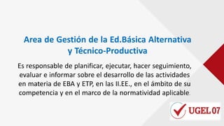 Area de Gestión de la Ed.Básica Alternativa
y Técnico-Productiva
Es responsable de planificar, ejecutar, hacer seguimiento,
evaluar e informar sobre el desarrollo de las actividades
en materia de EBA y ETP, en las II.EE., en el ámbito de su
competencia y en el marco de la normatividad aplicable.
 