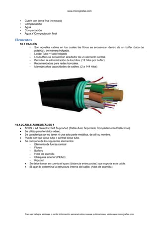 www.monografias.com



   •   Cubrir con tierra fina (no rocas)
   •   Compactación
   •   Agua
   •   Compactación
   •   Agua Y Compactación final

Elementos
   10.1 CABLES
          – Son aquellos cables en los cuales las fibras se encuentran dentro de un buffer (tubo de
             plástico), de manera holgada.
          – Loose Tube = tubo holgado
          – Los buffers se encuentran alrededor de un elemento central.
          – Permiten la administración de los hilos. (12 hilos por buffer)
          – Recomendados para redes troncales.
          – Manejan altas capacidades de cables. (2 a 144 hilos)




10.1.2CABLE AEREOS ADSS 1
       ADSS = All Dielectric Self Supported (Cable Auto Soportado Completamente Dieléctrico).
       Se utiliza para tendidos aéreo.
       Se caracteriza por no tener ni una sola parte metálica, de allí su nombre.
       Puede ser tipo loose tube o central loose tube.
       Se compone de los siguientes elementos:
           – Elemento de fuerza central
           – Fibras
           – Buffers
           – Hilos de aramida
           – Chaqueta exterior (PEAD)
           – Ripcord
           Se debe tomar en cuenta el span (distancia entre postes) que soporta este cable.
           El span lo determina la estructura interna del cable. (hilos de aramida)




       Para ver trabajos similares o recibir información semanal sobre nuevas publicaciones, visite www.monografias.com
 
