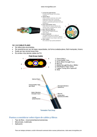 www.monografias.com




   10.1.3.2 CABLE PLANO
       Se utiliza para acometidas.
       Se caracteriza por ser de bajas capacidades, de forma ovalada-plana, fácil manipuleo, liviano.
       Suele ser tipo central loose tube.
       Es similar a los demás cables de FO.




Puntos a considerar sobre tipos de cables y fibras
   •   Tipo de fibra – inconvenientes/conveniencias.
   •   Monomodo, multimodo.
   •   Aplicación.


       Para ver trabajos similares o recibir información semanal sobre nuevas publicaciones, visite www.monografias.com
 
