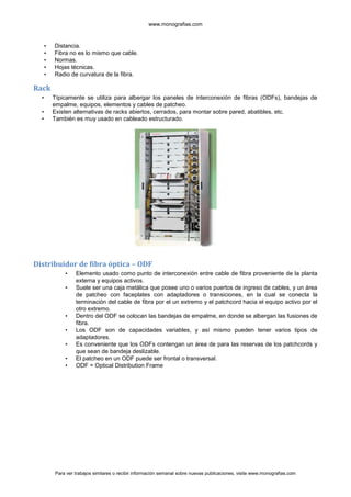 www.monografias.com



      •   Distancia.
      •   Fibra no es lo mismo que cable.
      •   Normas.
      •   Hojas técnicas.
      •   Radio de curvatura de la fibra.

Rack
  •       Típicamente se utiliza para albergar los paneles de interconexión de fibras (ODFs), bandejas de
          empalme, equipos, elementos y cables de patcheo.
  •       Existen alternativas de racks abiertos, cerrados, para montar sobre pared, abatibles, etc.
  •       También es muy usado en cableado estructurado.




Distribuidor de fibra óptica – ODF
              •    Elemento usado como punto de interconexión entre cable de fibra proveniente de la planta
                   externa y equipos activos.
              •    Suele ser una caja metálica que posee uno o varios puertos de ingreso de cables, y un área
                   de patcheo con faceplates con adaptadores o transiciones, en la cual se conecta la
                   terminación del cable de fibra por el un extremo y el patchcord hacia el equipo activo por el
                   otro extremo.
              •    Dentro del ODF se colocan las bandejas de empalme, en donde se albergan las fusiones de
                   fibra.
              •    Los ODF son de capacidades variables, y así mismo pueden tener varios tipos de
                   adaptadores.
              •    Es conveniente que los ODFs contengan un área de para las reservas de los patchcords y
                   que sean de bandeja deslizable.
              •    El patcheo en un ODF puede ser frontal o transversal.
              •    ODF = Optical Distribution Frame




          Para ver trabajos similares o recibir información semanal sobre nuevas publicaciones, visite www.monografias.com
 