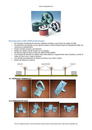www.monografias.com




Herrajes para cable ADSS preformados
   •   Son herrajes constituidos por láminas metálicas reviradas, cuya función es sujetar al cable.
   •   Su fabricación es delicada, ya que ejercen presión y fricción directa sobre la chaqueta del cable, los
       cual evita su deslizamiento.
   •   Existen herrajes de paso y de retención.
   •   Suelen ser usados cuando el span es muy grande.
   •   Se fabrican según el span y el tipo de cable (OPGW-ADSS).
   •   Los herrajes de retención se utilizan cada cierta distancia (regularmente cada 3 postes) y cuando el
       cable va a dar curva o baja a cámaras.
   •   Los herrajes de suspensión se utilizan en tramos muy cortos y rectos.
   •   Ambos se utilizan en conjunto.




18.1 HERRAJES TERMINALES




18.2 HERRAJES DE PASO




       Para ver trabajos similares o recibir información semanal sobre nuevas publicaciones, visite www.monografias.com
 