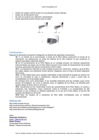 www.monografias.com



    •   Suelen ser usados cuando el span es muy pequeño (zonas urbanas).
    •   Suelen ser de fabricación local.
    •   Se usan en conjunto con collarines o abrazaderas.
    •   Actúan ejerciendo presión directa sobre el cable.




Conclusiones
Después de efectuada la presente investigación se obtienen las siguientes conclusiones:
      19. 1.- La historia de la comunicación a través de la Fibra Óptica revolucionó el mundo de la
      información, con aplicaciones, en todos los órdenes de la vida moderna, lo que constituyó un
      adelanto tecnológico altamente efectivo.
      19. 2.- El funcionamiento de la Fibra Óptica es un complejo proceso con diversas operaciones
      interconectadas que logran que la Fibra Óptica funcione como medio de transportación de la señal
      luminosa, generando todo ello por el transmisor LED’S y láser.
      19.3.- Los dispositivos implícitos en este complejo proceso son: transmisor, receptor y guía de fibra,
      los cuales realizan una importante función técnica, integrados como un todo a la eficaz realización
      del proceso.
      19.4.- La Fibra Óptica tiene como ventajas indiscutibles, la alta velocidad al navegar por internet, así
      como su inmunidad al ruido e interferencia, reducida dimensiones y peso, y sobre todo su
      compatibilidad con la tecnología digital.
      Sin embargo tiene como desventajas: el ser accesible solamente para las ciudades cuyas zonas
      posean tal instalación, así como su elevado costo, la fragilidad de sus fibras y la dificultad para
      reparar cables de fibras rotos en el campo.
      19.5.- Actualmente se han modernizado mucho las características de la Fibra Óptica, en cuanto a
      coberturas más resistentes, mayor protección contra la humedad y un empaquetado de alta
      densidad, lo que constituye un adelanto significativo en el uso de la Fibra Óptica, al servicio del
      progreso tecnológico en el mundo.
      19.6.-Todos los equipos de y accesorios de fibra están normalizados para un eficiente
      funcionamiento.

Bibliografía
http://www.encarta.msn.es
http://usuarios.lycos.es/Fibra_Optica/comparacion.htm
http://www.emb.cl/electroindustria/articulo.mv?xid=444&tip=7
http://www.flexcomm.com/library/606aguide.pdf


Autor:
Alexander Chalacán L.
lexfel_13@hotmail.com
Edwin Orosco
Universidad de las Américas
Redes I Telecomunicaciones



        Para ver trabajos similares o recibir información semanal sobre nuevas publicaciones, visite www.monografias.com
 