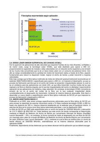 www.monografias.com




2.4. DIODO LÁSER EMISOR SUPERFICIAL DE CAVIDAD (VCSEL)
Con la aparición de aplicaciones de alta velocidad que requieren fuentes de luz más eficientes, confiables y
de menor costo, surge la tecnología Láser VCSEL, que está diseñada para operar a 850 nm,
proporcionando la capacidad de modular a altas velocidades con un reducido ancho espectral y una emisión
de luz mucho más concentrada que la de un típico diodo Láser con un consumo de potencia menor. Con
ello se redujo considerablemente la cantidad de modos de transmisión óptica a través de la fibra, aspecto
fundamental para reducir la dispersión modal, mejorar el ancho de banda y poder transmitir a mayores
velocidades.
Esto trajo consigo que la fibra óptica multimodo de índice de refracción gradual tradicional reconocida por el
estándar ANSI/TIA/EIA-568-B.3, especificada para operar a 850 nm, no mejorará el desempeño, ya que su
proceso de fabricación permite que en el centro del núcleo se presenten irregularidades ópticas, lo cual no
es un problema para las aplicaciones con diodo LED, ya que ellos transmiten muchos modos de luz que
ingresan a la fibra en distintos ángulos, por lo que las irregularidades del centro no afectaban mayormente la
operación de las aplicaciones de mediana y baja velocidad. Sin embargo, la tecnología VCSEL concentra la
emisión de luz en el centro del núcleo de la fibra, por lo que cualquier irregularidad afecta
considerablemente el desempeño de transmisión, limitando la máxima distancia alcanzable. Esto llevó a
desarrollar un nuevo diseño y especificación para la fibra óptica multimodo de 50/125 µm que mejorara su
proceso de fabricación y desempeño a 850 nm.
2.5. ANEXO ANSI/TIA/EIA-568-B.3-1
Publicado en el 2002, este anexo entrega especificaciones adicionales para la fibra óptica de 50/125 µm
para proveer la capacidad de soportar transmisión serial a 10 Gbps mediante tecnología VCSEL a 850 nm
hasta una distancia de 300 m, máxima distancia establecida por el estándar para el backbone interior. A
este tipo de fibra se le conoce como fibra óptica optimizada para láser, o por la clasificación OM3.
La fibra de 50/125 µm OM3 está especificada para un ancho de banda de 1500/500 MHz•Km y atenuación
de 3.5/1.5 dB/Km @ 850/1300 nm. Cabe destacar que este ancho de banda corresponde al determinado
mediante el Método de Medición de Ancho de Banda por Lanzamiento Saturado de Modos (Overfilled
Launch Bandwidth – OFL), sin embargo, la forma correcta de medir el desempeño de una fibra de 50/125
µm mejorada para Láser es a través del Método de Medición de Ancho de Banda Efectivo por Lanzamiento
de Láser (Effective Laser Launch Bandwidth – EFL), mediante el cual la fibra se certifica para un ancho de
banda efectivo de 2000/500 MHz•Km, extendiéndose así la máxima distancia alcanzable para la
aplicación10GBE
Finalmente, dependiendo de las distancias que se desee alcanzar será la aplicación que se deberá escoger.




        Para ver trabajos similares o recibir información semanal sobre nuevas publicaciones, visite www.monografias.com
 