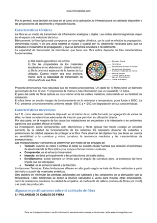 www.monografias.com



Por lo general, esta decisión se basa en el costo de la aplicación, la infraestructura de cableado disponible y
las proyecciones de crecimiento y migración futuras.

Características técnicas
La fibra es un medio de transmisión de información analógica o digital. Las ondas electromagnéticas viajan
en el espacio a la velocidad de la luz.
Básicamente, la fibra óptica está compuesta por una región cilíndrica, por la cual se efectúa la propagación,
denominada núcleo y de una zona externa al núcleo y coaxial con él, totalmente necesaria para que se
produzca el mecanismo de propagación, y que se denomina envoltura o revestimiento.
La capacidad de transmisión de información que tiene una fibra óptica depende de tres características
fundamentales:

           a) Del diseño geométrico de la fibra.
           b) De las propiedades de los materiales
           empleados en su elaboración. (diseño óptico)
           c) De la anchura espectral de la fuente de luz
           utilizada. Cuanto mayor sea esta anchura,
           menor será la capacidad de transmisión de
           información de esa fibra.

Presenta dimensiones más reducidas que los medios preexistentes. Un cable de 10 fibras tiene un diámetro
aproximado de 8 o 10 mm. Y proporciona la misma o más información que un coaxial de 10 tubos.
El peso del cable de fibras ópticas es muy inferior al de los cables metálicos, redundando en su facilidad de
instalación.
El sílice tiene un amplio margen de funcionamiento en lo referente a temperatura, pues funde a 600C. La
F.O. presenta un funcionamiento uniforme desde -550 C a +125C sin degradación de sus características.

Características mecánicas
La F.O. como elemento resistente dispuesto en el interior de un cable formado por agregación de varias de
ellas, no tiene características adecuadas de tracción que permitan su utilización directa.
Por otra parte, en la mayoría de los casos las instalaciones se encuentran a la intemperie o en ambientes
agresivos que pueden afectar al núcleo.
La investigación sobre componentes opto electrónicos y fibras ópticas han traído consigo un sensible
aumento de la calidad de funcionamiento de los sistemas. Es necesario disponer de cubiertas y
protecciones de calidad capaces de proteger a la fibra. Para alcanzar tal objetivo hay que tener en cuenta
su sensibilidad a la curvatura y micro curvatura, la resistencia mecánica y las características de
envejecimiento.
Las microcurvaturas y tensiones se determinan por medio de los ensayos de:
         Tensión: cuando se estira o contrae el cable se pueden causar fuerzas que rebasen el porcentaje
         de elasticidad de la fibra óptica y se rompa o formen micro curvaturas.
         Compresión: es el esfuerzo transversal.
         Impacto: se debe principalmente a las protecciones del cable óptico.
         Enrollamiento: existe siempre un límite para el ángulo de curvatura pero, la existencia del forro
         impide que se sobrepase.
         Torsión: es el esfuerzo lateral y de tracción.
Limitaciones Térmicas: Estas limitaciones difieren en alto grado según se trate de fibras realizadas a partir
del vidrio o a partir de materiales sintéticos.
Otro objetivo es minimizar las pérdidas adicionales por cableado y las variaciones de la atenuación con la
temperatura. Tales diferencias se deben a diseños calculados a veces para mejorar otras propiedades,
como la resistencia mecánica, la calidad de empalme, el coeficiente de relleno (número de fibras por mm2)
o el costo de producción

Algunas especificaciones sobre el cableado de fibra
5.1 POLARIDAD DE CABLES DE FIBRA




        Para ver trabajos similares o recibir información semanal sobre nuevas publicaciones, visite www.monografias.com
 