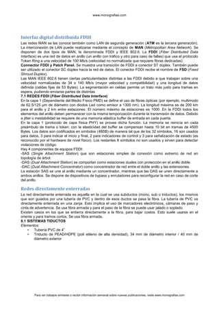 www.monografias.com




Interfaz digital distribuida FDDI
Las redes MAN se las conoce también como LAN de segunda generación (ATM es la tercera generación).
La interconexión de LAN puede realizarse mediante el concepto de MAN (Metropolitan Area Network). Se
disponen de dos tipos de MAN, la denominada FDDI y IEEE 802.6. La FDDI (Fiber Distributed Data
Interface) es una red de datos en anillo (un anillo con tráfico y otro para caso de fallas) que usa el protocolo
Token Ring a una velocidad de 100 Mb/s (velocidad no normalizada que requiere fibras dedicadas).
Connector FDDI y Patch Panel. Se muestra una transición de FDDI a conector ST dúplex. También puede
ser utilizado el conector SC dúplex hacia la red de datos. El conector FDDI recibe el nombre de FSD (Fixed
Shroud Duplex).
Las MAN IEEE 802.6 tienen ciertas particularidades distintas a las FDDI debido a que trabajan sobre una
velocidad normalizadas de 34 o 140 Mb/s (mayor velocidad y compatibilidad) y una longitud de datos
definida (celdas fijas de 53 Bytes). La segmentación en celdas permite un trato más justo para tramas en
espera, pudiendo enviarse partes de distintas
7.1 REDES FDDI (Fiber Distributed Data Interface)
En la capa 1 (Dependiente del Medio Físico PMD) se define el uso de fibras ópticas (por ejemplo, multimodo
de 62,5/125 μm de diámetro con diodos Led como emisor a 1300 nm). La longitud máxima es de 200 km
para el anillo y 2 km entre estaciones. El número máximo de estaciones es 1000. En la FDDI todos los
elementos del anillo deben permanecer con la misma temporización durante la transmisión de datos. Debido
a jitter o inestabilidad se requiere de una memoria elástica buffer de entrada en cada puerta.
En la capa 1 (protocolo de capa física PHY) se provee dicha función. La memoria se reinicia en cada
preámbulo de trama o token; con la elasticidad del buffer se compensan hasta 10 bit en tramas de 4500
Bytes. Los datos son codificados en símbolos (4B5B) de manera tal que de los 32 símbolos, 16 son usados
para datos, 3 para indicar el inicio y final, 2 para indicadores de control y 3 para señalización de estado (es
reconocido por el hardware de nivel físico). Los restantes 8 símbolos no son usados y sirven para detectar
violaciones de código.
Hay 4 componentes de equipos FDDI:
-SAS (Single Attachment Station) que son estaciones simples de conexión como extremo de red en
topología de árbol.
-DAS (Dual Attachment Station) se comportan como estaciones duales con protección en el anillo doble.
-DAC (Dual Attachment Concentrator) como concentrador de red entre el doble anillo y las extensiones.
La estación SAS se une al anillo mediante un concentrador, mientras que las DAS se unen directamente a
ambos anillos. Se dispone de dispositivos de bypass y enrutadores para reconfigurar la red en caso de corte
del anillo.

Redes directamente enterradas
La red directamente enterrada es aquella en la cual se usa subductos (mono, sub o triductos), los mismos
que son guiados por una tubería de PVC y dentro de esos ductos se pasa la fibra. La tubería de PVC va
directamente enterrada en una zanja. Esto implica el uso de marcadores electrónicos, cámaras de paso y
cinta de advertencia. Se usa fibra armada y para el paso de la fibra se puede usar jalado o soplado.
Existen casos en los que se entierra directamente a la fibra, para bajar costos. Esto suele usarse en el
oriente y para tramos cortos. Se usa fibra armada.
8.1 SISTEMAS TIDUCTOS
Elementos:
    • Tubería PVC de 4”
    • Triducto de PEAD/HDPE (poli etileno de alta densidad), 34 mm de diámetro interior / 40 mm de
         diámetro exterior




        Para ver trabajos similares o recibir información semanal sobre nuevas publicaciones, visite www.monografias.com
 