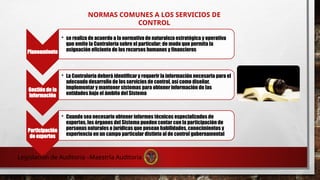 NORMAS COMUNES A LOS SERVICIOS DE
CONTROL
Planeamiento
• se realiza de acuerdo a la normativa de naturaleza estratégica y operativa
que emite la Contraloría sobre el particular; de modo que permita la
asignación eficiente de los recursos humanos y financieros
Gestión de la
información
• La Contraloría deberá identificar y requerir la información necesaria para el
adecuado desarrollo de los servicios de control, así como diseñar,
implementar y mantener sistemas para obtener información de las
entidades bajo el ámbito del Sistema
Participación
de expertos
• Cuando sea necesario obtener informes técnicos especializados de
expertos, los órganos del Sistema pueden contar con la participación de
personas naturales o jurídicas que posean habilidades, conocimientos y
experiencia en un campo particular distinto al de control gubernamental
Legislación de Auditoria –Maestría Auditoria
 